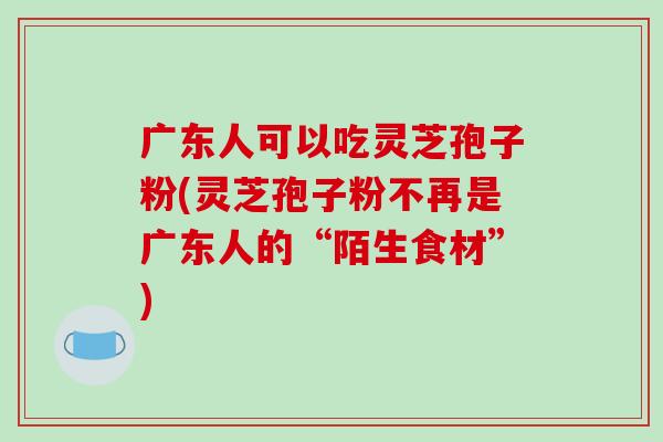 广东人可以吃灵芝孢子粉(灵芝孢子粉不再是广东人的“陌生食材”)-第1张图片-破壁灵芝孢子粉研究指南