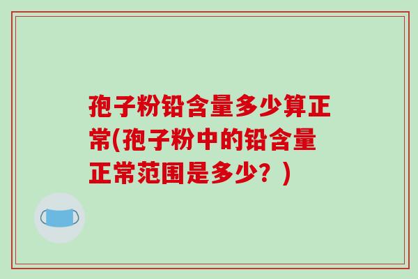 孢子粉铅含量多少算正常(孢子粉中的铅含量正常范围是多少?)-第1张图片-破壁灵芝孢子粉研究指南 孢子粉铅含量多少算正常(孢子粉中的铅含量正常范围是多少?)-第1张图片-破壁灵芝孢子粉研究指南
