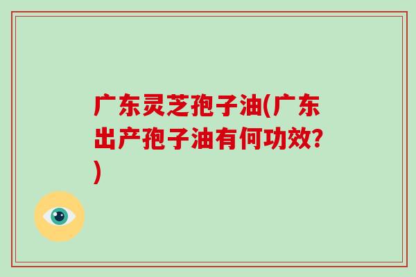 广东灵芝孢子油(广东出产孢子油有何功效？)-第1张图片-破壁灵芝孢子粉研究指南