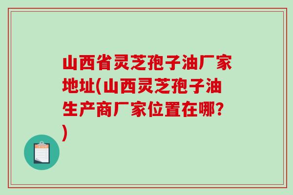 山西省灵芝孢子油厂家地址(山西灵芝孢子油生产商厂家位置在哪?)-第1张图片-破壁灵芝孢子粉研究指南 山西省灵芝孢子油厂家地址(山西灵芝孢子油生产商厂家位置在哪?)-第1张图片-破壁灵芝孢子粉研究指南