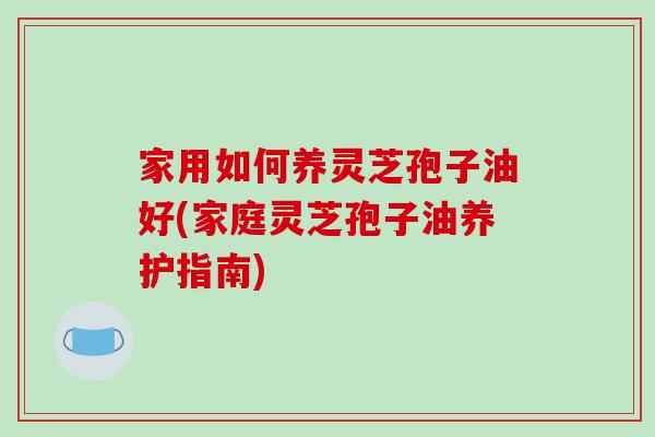 家用如何养灵芝孢子油好(家庭灵芝孢子油养护指南)-第1张图片-破壁灵芝孢子粉研究指南 家用如何养灵芝孢子油好(家庭灵芝孢子油养护指南)-第1张图片-破壁灵芝孢子粉研究指南