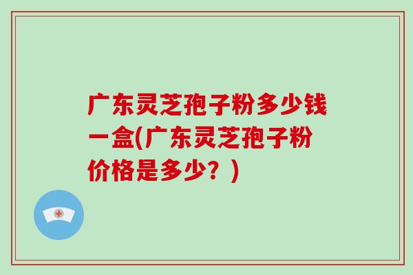 广东灵芝孢子粉多少钱一盒(广东灵芝孢子粉价格是多少?)-第1张图片-破壁灵芝孢子粉研究指南 广东灵芝孢子粉多少钱一盒(广东灵芝孢子粉价格是多少?)-第1张图片-破壁灵芝孢子粉研究指南