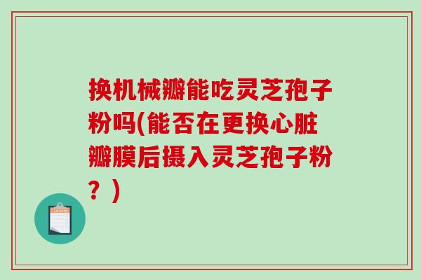 换机械瓣能吃灵芝孢子粉吗(能否在更换心脏瓣膜后摄入灵芝孢子粉?)-第1张图片-破壁灵芝孢子粉研究指南 换机械瓣能吃灵芝孢子粉吗(能否在更换心脏瓣膜后摄入灵芝孢子粉?)-第1张图片-破壁灵芝孢子粉研究指南