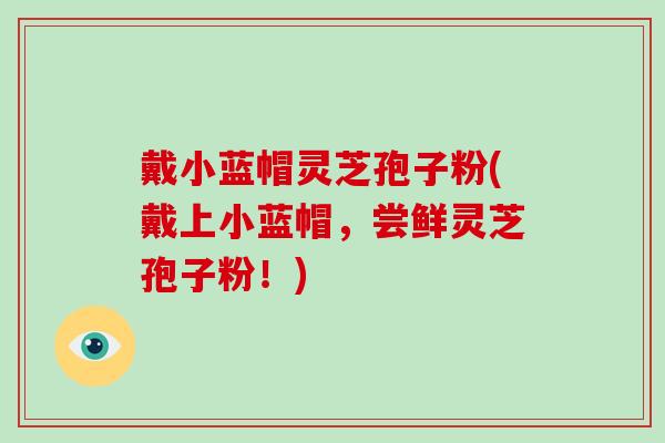 戴小蓝帽灵芝孢子粉(戴上小蓝帽,尝鲜灵芝孢子粉!)-第1张图片-破壁灵芝孢子粉研究指南 戴小蓝帽灵芝孢子粉(戴上小蓝帽,尝鲜灵芝孢子粉!)-第1张图片-破壁灵芝孢子粉研究指南