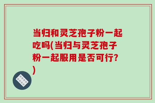 当归和灵芝孢子粉一起吃吗(当归与灵芝孢子粉一起服用是否可行?)-第1张图片-破壁灵芝孢子粉研究指南 当归和灵芝孢子粉一起吃吗(当归与灵芝孢子粉一起服用是否可行?)-第1张图片-破壁灵芝孢子粉研究指南