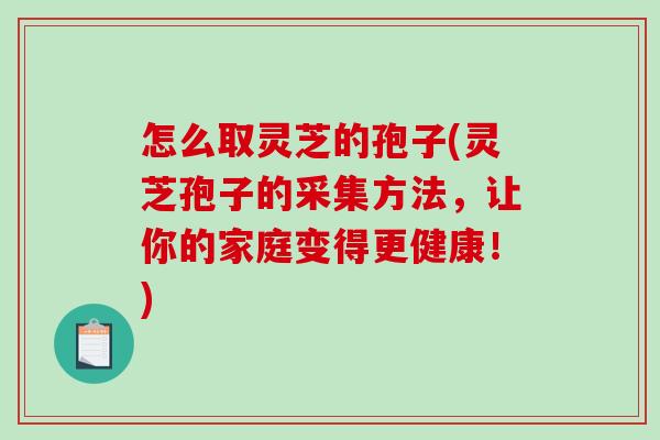 怎么取灵芝的孢子(灵芝孢子的采集方法，让你的家庭变得更健康！)-第1张图片-破壁灵芝孢子粉研究指南