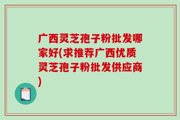 广西灵芝孢子粉批发哪家好(求推荐广西优质灵芝孢子粉批发供应商)-第1张图片-破壁灵芝孢子粉研究指南 广西灵芝孢子粉批发哪家好(求推荐广西优质灵芝孢子粉批发供应商)-第1张图片-破壁灵芝孢子粉研究指南