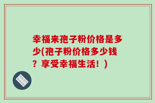 幸福来孢子粉价格是多少(孢子粉价格多少钱?享受幸福生活!)-第1张图片-破壁灵芝孢子粉研究指南 幸福来孢子粉价格是多少(孢子粉价格多少钱?享受幸福生活!)-第1张图片-破壁灵芝孢子粉研究指南