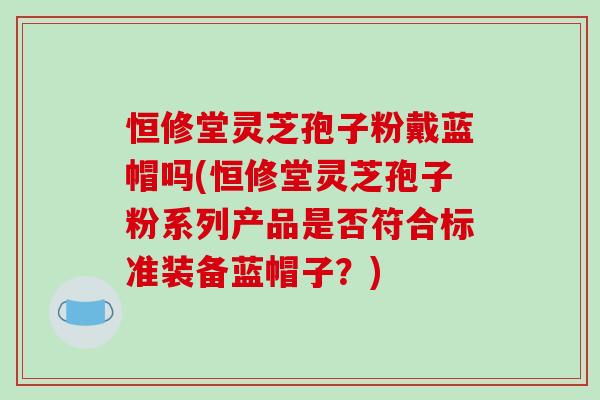恒修堂灵芝孢子粉戴蓝帽吗(恒修堂灵芝孢子粉系列产品是否符合标准装备蓝帽子?)-第1张图片-破壁灵芝孢子粉研究指南 恒修堂灵芝孢子粉戴蓝帽吗(恒修堂灵芝孢子粉系列产品是否符合标准装备蓝帽子?)-第1张图片-破壁灵芝孢子粉研究指南