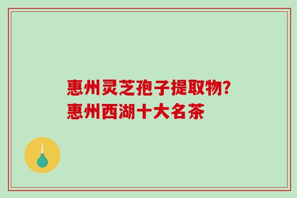 惠州灵芝孢子提取物?惠州西湖十大名茶-第1张图片-破壁灵芝孢子粉研究指南 惠州灵芝孢子提取物?惠州西湖十大名茶-第1张图片-破壁灵芝孢子粉研究指南