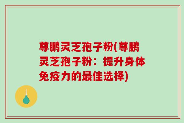 尊鹏灵芝孢子粉(尊鹏灵芝孢子粉:提升身体免疫力的最佳选择)-第1张图片-破壁灵芝孢子粉研究指南 尊鹏灵芝孢子粉(尊鹏灵芝孢子粉:提升身体免疫力的最佳选择)-第1张图片-破壁灵芝孢子粉研究指南
