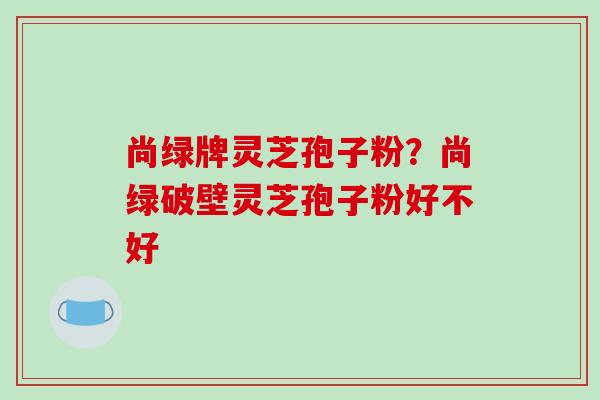 尚绿牌灵芝孢子粉?尚绿破壁灵芝孢子粉好不好-第1张图片-破壁灵芝孢子粉研究指南 尚绿牌灵芝孢子粉?尚绿破壁灵芝孢子粉好不好-第1张图片-破壁灵芝孢子粉研究指南