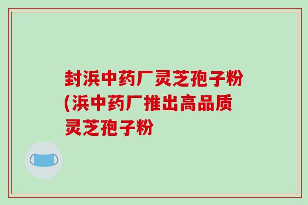封浜中药厂灵芝孢子粉(浜中药厂推出高品质灵芝孢子粉-第1张图片-破壁灵芝孢子粉研究指南 封浜中药厂灵芝孢子粉(浜中药厂推出高品质灵芝孢子粉-第1张图片-破壁灵芝孢子粉研究指南