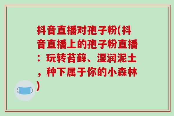 抖音直播对孢子粉(抖音直播上的孢子粉直播：玩转苔藓、湿润泥土，种下属于你的小森林)-第1张图片-破壁灵芝孢子粉研究指南