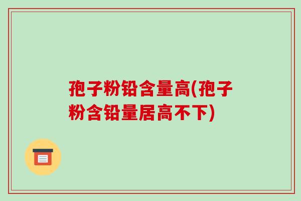 孢子粉铅含量高(孢子粉含铅量居高不下)-第1张图片-破壁灵芝孢子粉研究指南 孢子粉铅含量高(孢子粉含铅量居高不下)-第1张图片-破壁灵芝孢子粉研究指南