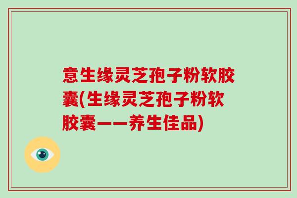 意生缘灵芝孢子粉软胶囊(生缘灵芝孢子粉软胶囊——养生佳品)-第1张图片-破壁灵芝孢子粉研究指南