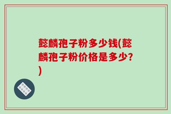 懿麟孢子粉多少钱(懿麟孢子粉价格是多少？)-第1张图片-破壁灵芝孢子粉研究指南