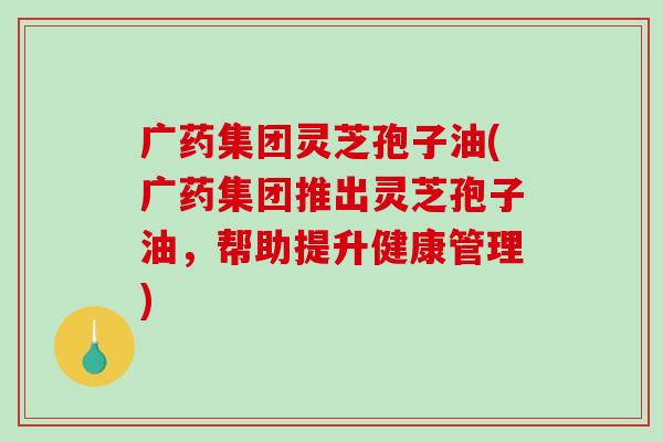 广药集团灵芝孢子油(广药集团推出灵芝孢子油，帮助提升健康管理)-第1张图片-破壁灵芝孢子粉研究指南