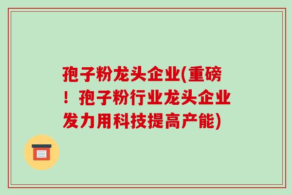 孢子粉龙头企业(重磅！孢子粉行业龙头企业发力用科技提高产能)-第1张图片-破壁灵芝孢子粉研究指南