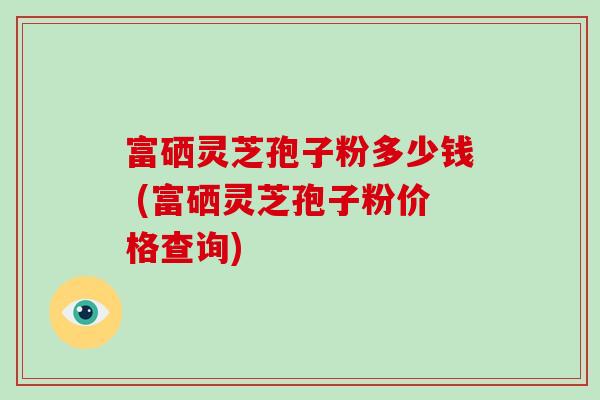 富硒灵芝孢子粉多少钱 (富硒灵芝孢子粉价格查询)-第1张图片-破壁灵芝孢子粉研究指南 富硒灵芝孢子粉多少钱 (富硒灵芝孢子粉价格查询)-第1张图片-破壁灵芝孢子粉研究指南