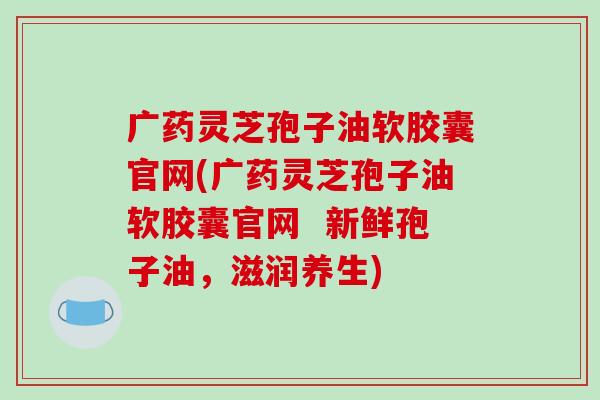 广药灵芝孢子油软胶囊官网(广药灵芝孢子油软胶囊官网 新鲜孢子油,滋润养生)-第1张图片-破壁灵芝孢子粉研究指南 广药灵芝孢子油软胶囊官网(广药灵芝孢子油软胶囊官网 新鲜孢子油,滋润养生)-第1张图片-破壁灵芝孢子粉研究指南