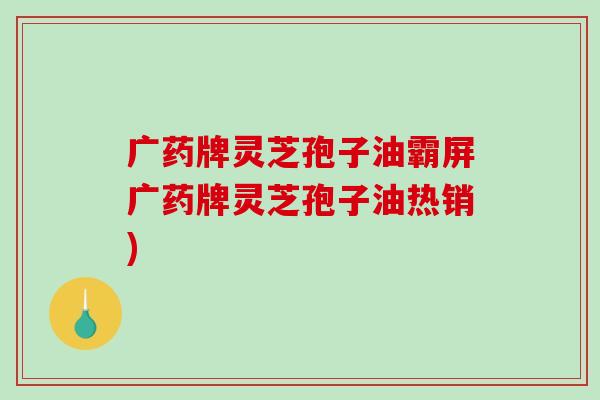 广药牌灵芝孢子油霸屏广药牌灵芝孢子油热销)-第1张图片-破壁灵芝孢子粉研究指南 广药牌灵芝孢子油霸屏广药牌灵芝孢子油热销)-第1张图片-破壁灵芝孢子粉研究指南