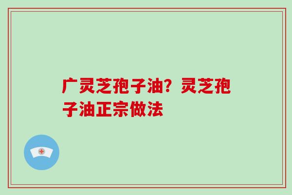广灵芝孢子油?灵芝孢子油正宗做法-第1张图片-破壁灵芝孢子粉研究指南 广灵芝孢子油?灵芝孢子油正宗做法-第1张图片-破壁灵芝孢子粉研究指南