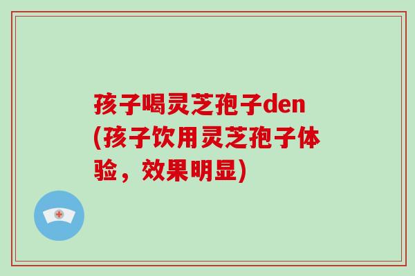 孩子喝灵芝孢子den(孩子饮用灵芝孢子体验,效果明显)-第1张图片-破壁灵芝孢子粉研究指南 孩子喝灵芝孢子den(孩子饮用灵芝孢子体验,效果明显)-第1张图片-破壁灵芝孢子粉研究指南
