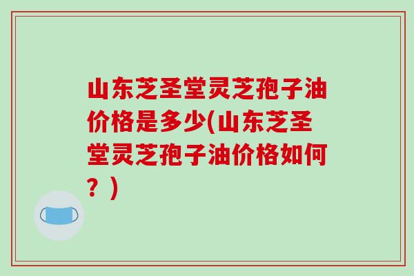 山东芝圣堂灵芝孢子油价格是多少(山东芝圣堂灵芝孢子油价格如何?)-第1张图片-破壁灵芝孢子粉研究指南 山东芝圣堂灵芝孢子油价格是多少(山东芝圣堂灵芝孢子油价格如何?)-第1张图片-破壁灵芝孢子粉研究指南