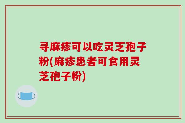 寻麻疹可以吃灵芝孢子粉(麻疹患者可食用灵芝孢子粉)-第1张图片-破壁灵芝孢子粉研究指南