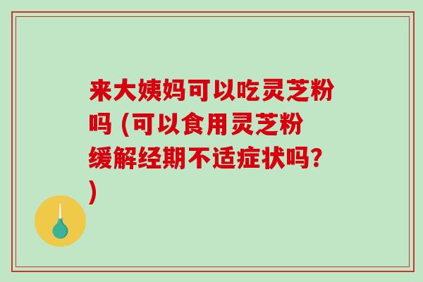 来大姨妈可以吃灵芝粉吗 (可以食用灵芝粉缓解经期不适症状吗?)-第1张图片-破壁灵芝孢子粉研究指南 来大姨妈可以吃灵芝粉吗 (可以食用灵芝粉缓解经期不适症状吗?)-第1张图片-破壁灵芝孢子粉研究指南