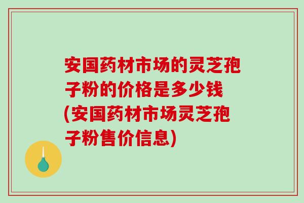 安国药材市场的灵芝孢子粉的价格是多少钱 (安国药材市场灵芝孢子粉售价信息)-第1张图片-破壁灵芝孢子粉研究指南