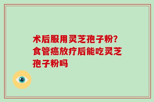 术后服用灵芝孢子粉?食管癌放疗后能吃灵芝孢子粉吗-第1张图片-破壁灵芝孢子粉研究指南 术后服用灵芝孢子粉?食管癌放疗后能吃灵芝孢子粉吗-第1张图片-破壁灵芝孢子粉研究指南