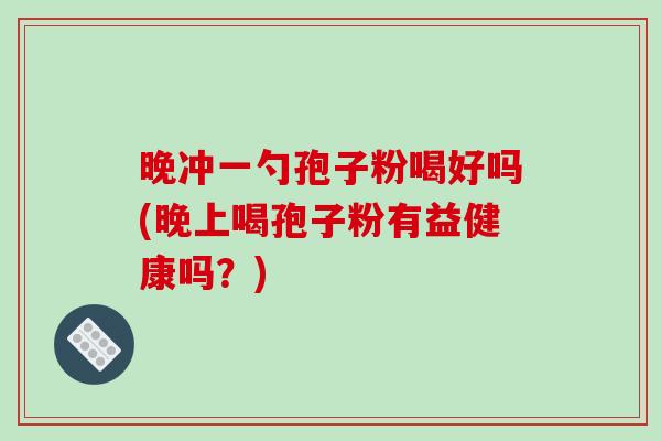 晚冲一勺孢子粉喝好吗(晚上喝孢子粉有益健康吗?)-第1张图片-破壁灵芝孢子粉研究指南 晚冲一勺孢子粉喝好吗(晚上喝孢子粉有益健康吗?)-第1张图片-破壁灵芝孢子粉研究指南