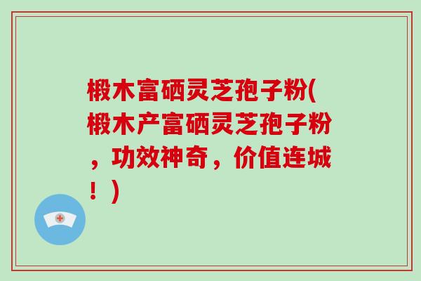 椴木富硒灵芝孢子粉(椴木产富硒灵芝孢子粉,功效神奇,价值连城!)-第1张图片-破壁灵芝孢子粉研究指南 椴木富硒灵芝孢子粉(椴木产富硒灵芝孢子粉,功效神奇,价值连城!)-第1张图片-破壁灵芝孢子粉研究指南