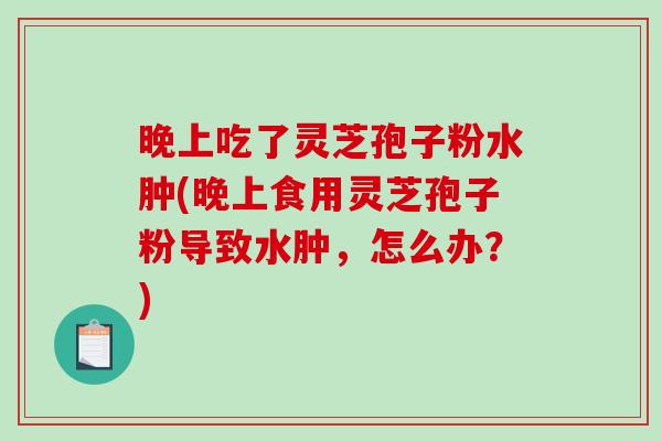 晚上吃了灵芝孢子粉水肿(晚上食用灵芝孢子粉导致水肿,怎么办?)-第1张图片-破壁灵芝孢子粉研究指南 晚上吃了灵芝孢子粉水肿(晚上食用灵芝孢子粉导致水肿,怎么办?)-第1张图片-破壁灵芝孢子粉研究指南