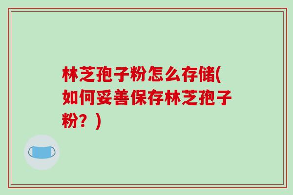 林芝孢子粉怎么存储(如何妥善保存林芝孢子粉？)-第1张图片-破壁灵芝孢子粉研究指南