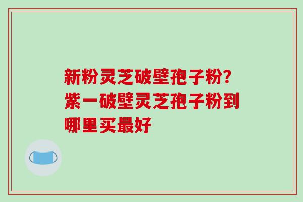 新粉灵芝破壁孢子粉?紫一破壁灵芝孢子粉到哪里买最好-第1张图片-破壁灵芝孢子粉研究指南 新粉灵芝破壁孢子粉?紫一破壁灵芝孢子粉到哪里买最好-第1张图片-破壁灵芝孢子粉研究指南