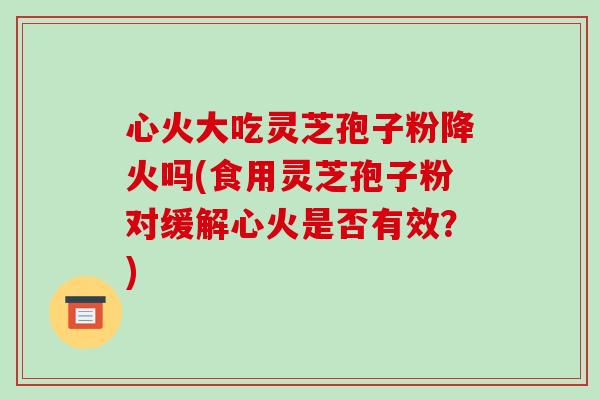 心火大吃灵芝孢子粉降火吗(食用灵芝孢子粉对缓解心火是否有效?)-第1张图片-破壁灵芝孢子粉研究指南 心火大吃灵芝孢子粉降火吗(食用灵芝孢子粉对缓解心火是否有效?)-第1张图片-破壁灵芝孢子粉研究指南