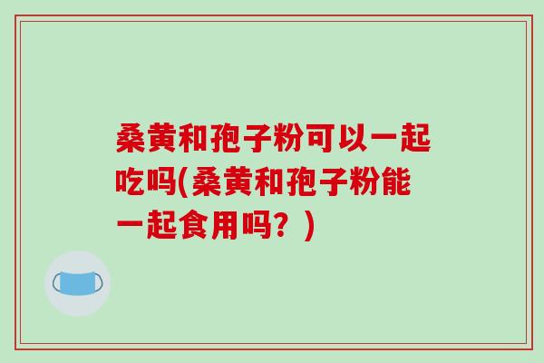 桑黄和孢子粉可以一起吃吗(桑黄和孢子粉能一起食用吗?)-第1张图片-破壁灵芝孢子粉研究指南 桑黄和孢子粉可以一起吃吗(桑黄和孢子粉能一起食用吗?)-第1张图片-破壁灵芝孢子粉研究指南