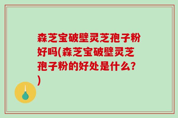 森芝宝破壁灵芝孢子粉好吗(森芝宝破壁灵芝孢子粉的好处是什么?)-第1张图片-破壁灵芝孢子粉研究指南 森芝宝破壁灵芝孢子粉好吗(森芝宝破壁灵芝孢子粉的好处是什么?)-第1张图片-破壁灵芝孢子粉研究指南