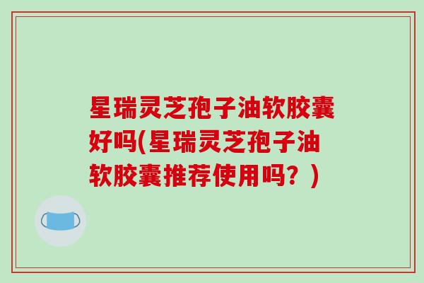 星瑞灵芝孢子油软胶囊好吗(星瑞灵芝孢子油软胶囊推荐使用吗？)-第1张图片-破壁灵芝孢子粉研究指南