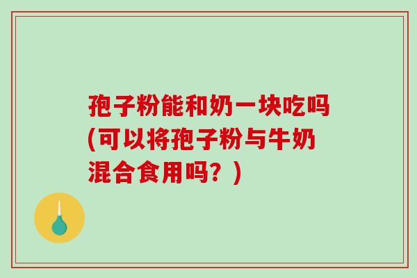 孢子粉能和奶一块吃吗(可以将孢子粉与牛奶混合食用吗?)-第1张图片-破壁灵芝孢子粉研究指南 孢子粉能和奶一块吃吗(可以将孢子粉与牛奶混合食用吗?)-第1张图片-破壁灵芝孢子粉研究指南