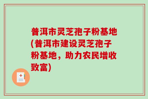 普洱市灵芝孢子粉基地(普洱市建设灵芝孢子粉基地,助力农民增收致富)-第1张图片-破壁灵芝孢子粉研究指南 普洱市灵芝孢子粉基地(普洱市建设灵芝孢子粉基地,助力农民增收致富)-第1张图片-破壁灵芝孢子粉研究指南