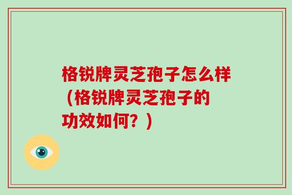 格锐牌灵芝孢子怎么样 (格锐牌灵芝孢子的功效如何?)-第1张图片-破壁灵芝孢子粉研究指南 格锐牌灵芝孢子怎么样 (格锐牌灵芝孢子的功效如何?)-第1张图片-破壁灵芝孢子粉研究指南