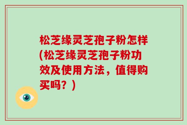 松芝缘灵芝孢子粉怎样(松芝缘灵芝孢子粉功效及使用方法,值得购买吗?)-第1张图片-破壁灵芝孢子粉研究指南 松芝缘灵芝孢子粉怎样(松芝缘灵芝孢子粉功效及使用方法,值得购买吗?)-第1张图片-破壁灵芝孢子粉研究指南