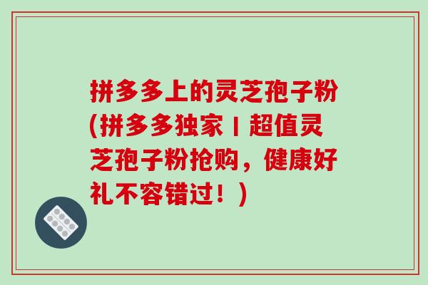 拼多多上的灵芝孢子粉(拼多多独家丨超值灵芝孢子粉抢购，健康好礼不容错过！)-第1张图片-破壁灵芝孢子粉研究指南