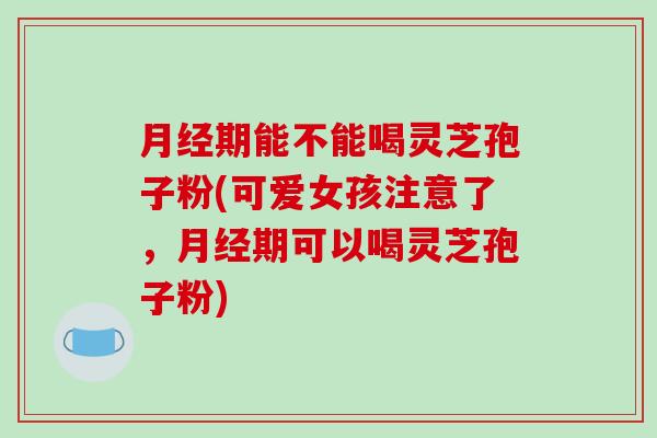 月经期能不能喝灵芝孢子粉(可爱女孩注意了,月经期可以喝灵芝孢子粉)-第1张图片-破壁灵芝孢子粉研究指南 月经期能不能喝灵芝孢子粉(可爱女孩注意了,月经期可以喝灵芝孢子粉)-第1张图片-破壁灵芝孢子粉研究指南