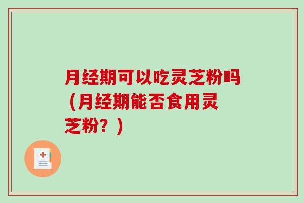 月经期可以吃灵芝粉吗 (月经期能否食用灵芝粉？)-第1张图片-破壁灵芝孢子粉研究指南