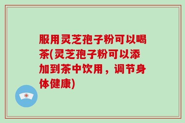 服用灵芝孢子粉可以喝茶(灵芝孢子粉可以添加到茶中饮用,调节身体健康)-第1张图片-破壁灵芝孢子粉研究指南 服用灵芝孢子粉可以喝茶(灵芝孢子粉可以添加到茶中饮用,调节身体健康)-第1张图片-破壁灵芝孢子粉研究指南